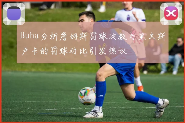 Buha分析詹姆斯罚球次数与里夫斯卢卡的罚球对比引发热议