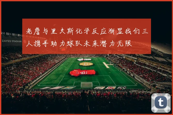 老詹与里夫斯化学反应渐显我们三人携手助力球队未来潜力无限