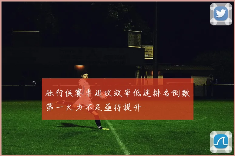 独行侠赛季进攻效率低迷排名倒数第一火力不足亟待提升