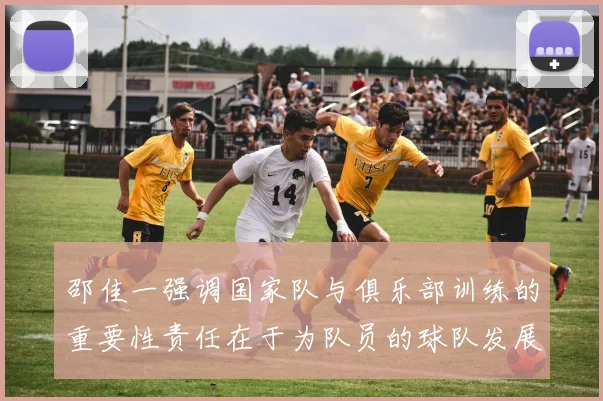 邵佳一强调国家队与俱乐部训练的重要性责任在于为队员的球队发展贡献力量