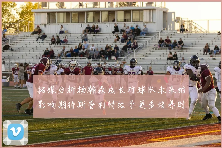 拓媒分析杨瀚森成长对球队未来的影响期待斯普利特给予更多培养时间