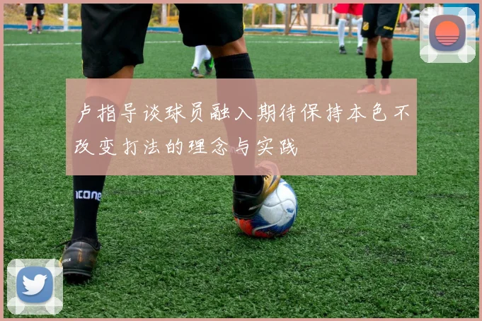 卢指导谈球员融入期待保持本色不改变打法的理念与实践
