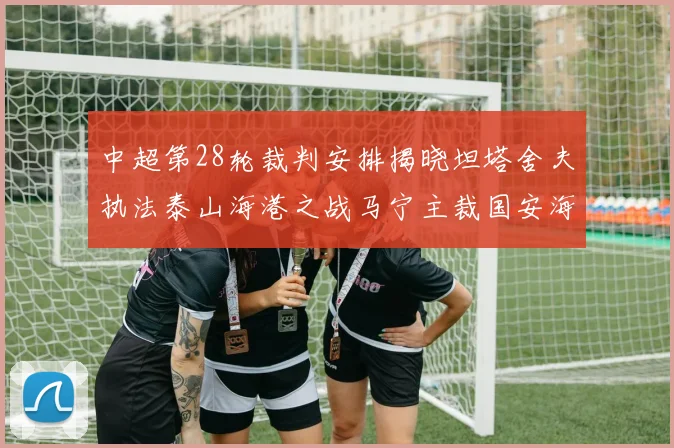 中超第28轮裁判安排揭晓坦塔舍夫执法泰山海港之战马宁主裁国安海牛对决