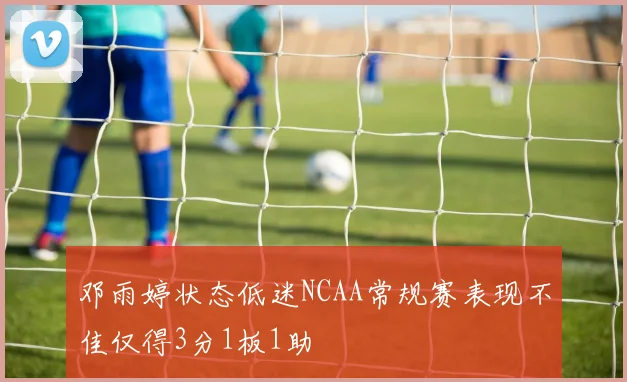 邓雨婷状态低迷NCAA常规赛表现不佳仅得3分1板1助