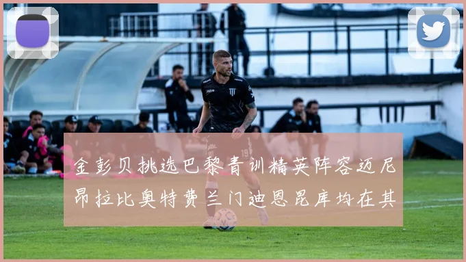 金彭贝挑选巴黎青训精英阵容迈尼昂拉比奥特费兰门迪恩昆库均在其中