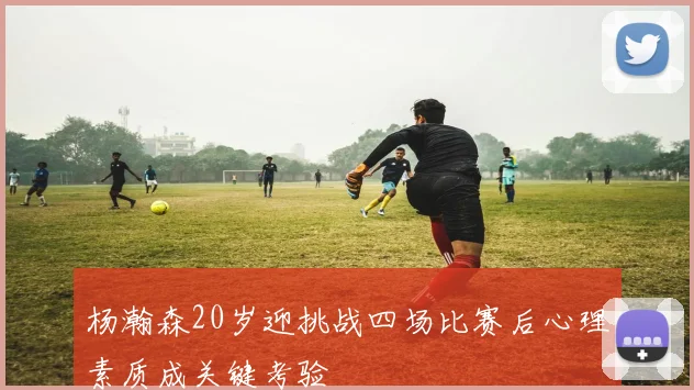 杨瀚森20岁迎挑战四场比赛后心理素质成关键考验