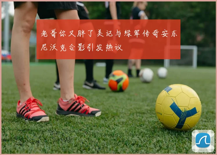 老哥你又胖了美记与绿军传奇安东尼沃克合影引发热议
