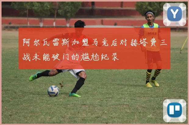 阿尔瓦雷斯加盟马竞后对赫塔费三战未能破门的尴尬纪录